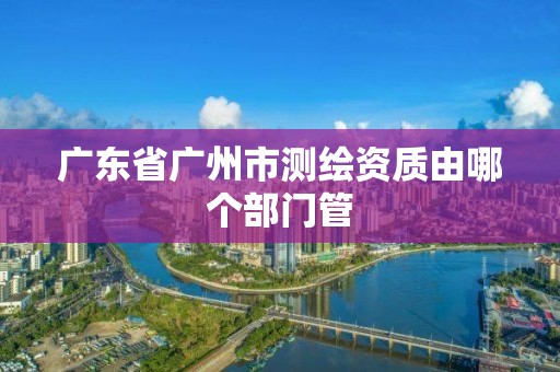 廣東省廣州市測繪資質(zhì)由哪個部門管