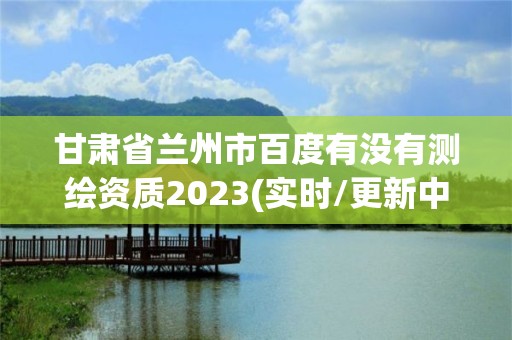 甘肅省蘭州市百度有沒有測繪資質2023(實時/更新中)