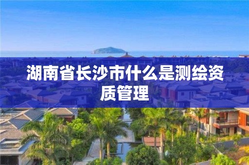 湖南省長沙市什么是測繪資質管理