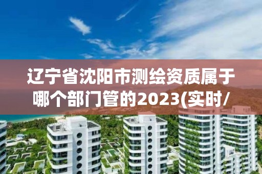 遼寧省沈陽市測繪資質屬于哪個部門管的2023(實時/更新中)