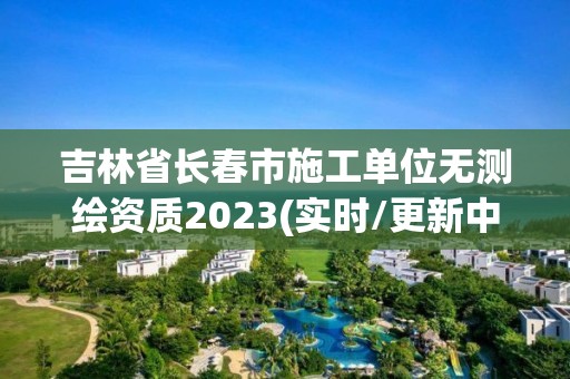 吉林省長春市施工單位無測繪資質(zhì)2023(實時/更新中)