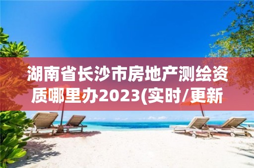 湖南省長(zhǎng)沙市房地產(chǎn)測(cè)繪資質(zhì)哪里辦2023(實(shí)時(shí)/更新中)