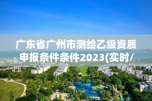 廣東省廣州市測繪乙級資質申報條件條件2023(實時/更新中)