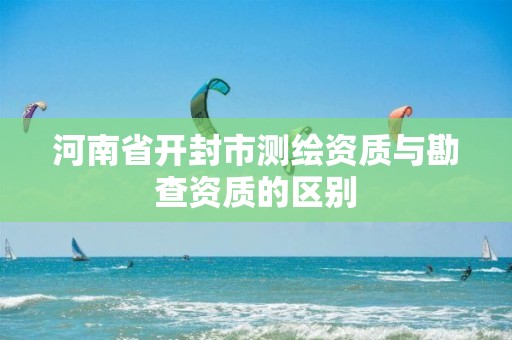 河南省開封市測繪資質與勘查資質的區別