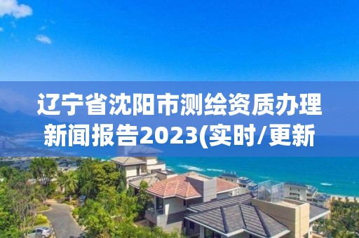 遼寧省沈陽市測繪資質(zhì)辦理新聞報告2023(實時/更新中)