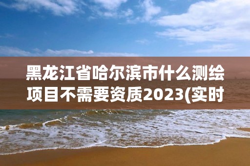 黑龍江省哈爾濱市什么測繪項目不需要資質(zhì)2023(實時/更新中)