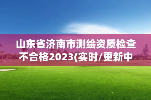 山東省濟南市測繪資質檢查不合格2023(實時/更新中)