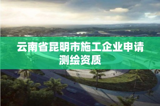 云南省昆明市施工企業(yè)申請(qǐng)測(cè)繪資質(zhì)