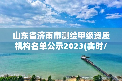 山東省濟南市測繪甲級資質機構名單公示2023(實時/更新中)