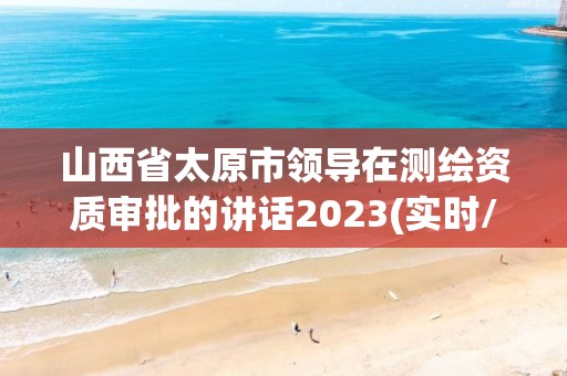 山西省太原市領(lǐng)導(dǎo)在測(cè)繪資質(zhì)審批的講話2023(實(shí)時(shí)/更新中)