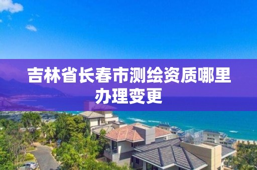 吉林省長春市測繪資質哪里辦理變更