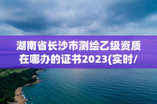 湖南省長(zhǎng)沙市測(cè)繪乙級(jí)資質(zhì)在哪辦的證書2023(實(shí)時(shí)/更新中)