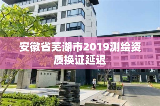 安徽省蕪湖市2019測繪資質換證延遲