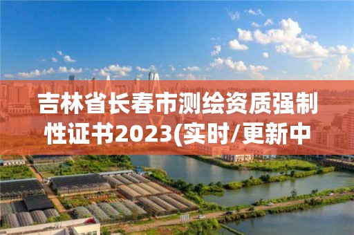 吉林省長春市測繪資質強制性證書2023(實時/更新中)