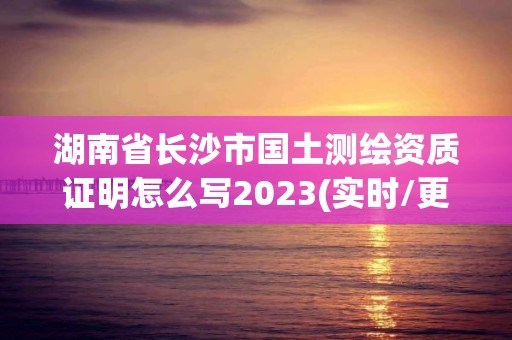 湖南省長(zhǎng)沙市國(guó)土測(cè)繪資質(zhì)證明怎么寫2023(實(shí)時(shí)/更新中)