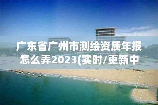 廣東省廣州市測繪資質年報怎么弄2023(實時/更新中)