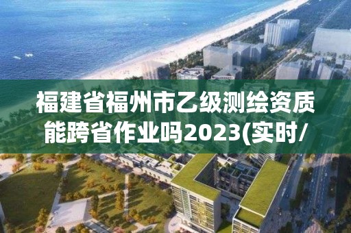 福建省福州市乙級測繪資質能跨省作業嗎2023(實時/更新中)