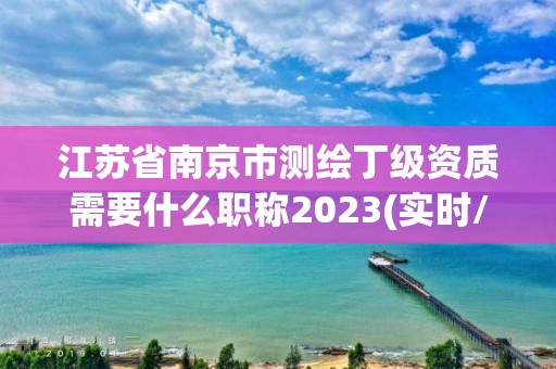 江蘇省南京市測繪丁級資質需要什么職稱2023(實時/更新中)