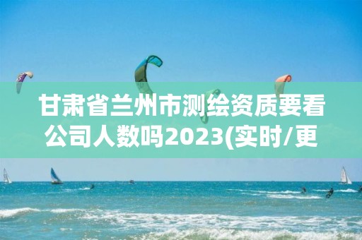 甘肅省蘭州市測繪資質要看公司人數嗎2023(實時/更新中)