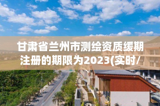 甘肅省蘭州市測繪資質緩期注冊的期限為2023(實時/更新中)