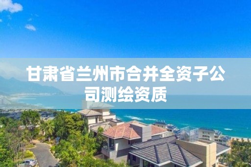 甘肅省蘭州市合并全資子公司測繪資質