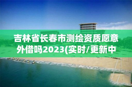 吉林省長春市測繪資質(zhì)愿意外借嗎2023(實時/更新中)