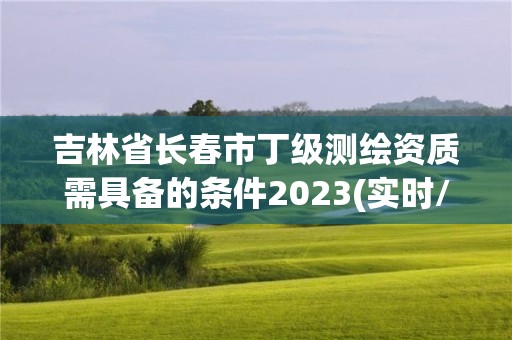 吉林省長春市丁級測繪資質需具備的條件2023(實時/更新中)