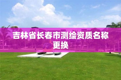 吉林省長春市測繪資質名稱更換