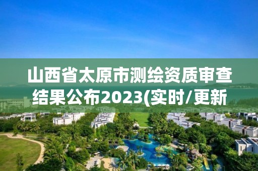 山西省太原市測(cè)繪資質(zhì)審查結(jié)果公布2023(實(shí)時(shí)/更新中)