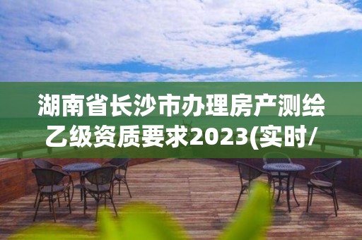 湖南省長沙市辦理房產測繪乙級資質要求2023(實時/更新中)