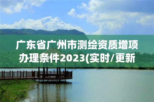 廣東省廣州市測繪資質增項辦理條件2023(實時/更新中)