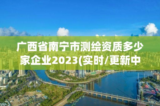 廣西省南寧市測繪資質多少家企業2023(實時/更新中)