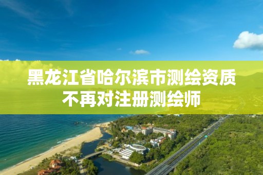 黑龍江省哈爾濱市測繪資質不再對注冊測繪師