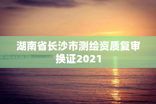 湖南省長(zhǎng)沙市測(cè)繪資質(zhì)復(fù)審換證2021