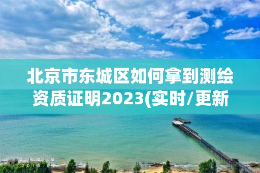 北京市東城區如何拿到測繪資質證明2023(實時/更新中)