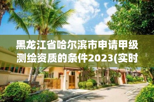 黑龍江省哈爾濱市申請甲級測繪資質的條件2023(實時/更新中)