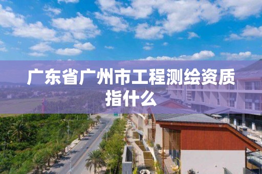 廣東省廣州市工程測繪資質指什么