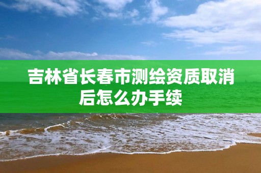 吉林省長春市測繪資質取消后怎么辦手續