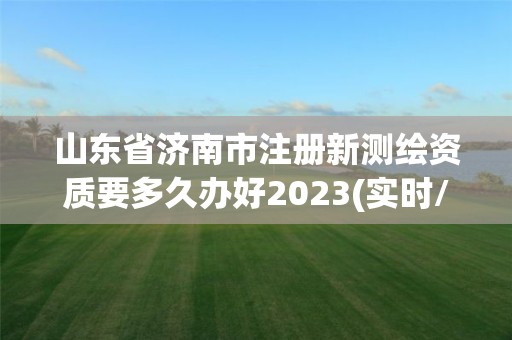 山東省濟南市注冊新測繪資質要多久辦好2023(實時/更新中)