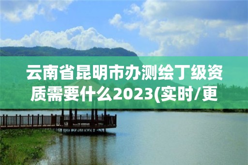 云南省昆明市辦測繪丁級資質需要什么2023(實時/更新中)