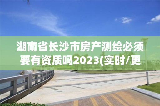 湖南省長沙市房產測繪必須要有資質嗎2023(實時/更新中)