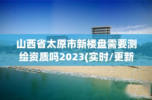 山西省太原市新樓盤需要測繪資質嗎2023(實時/更新中)