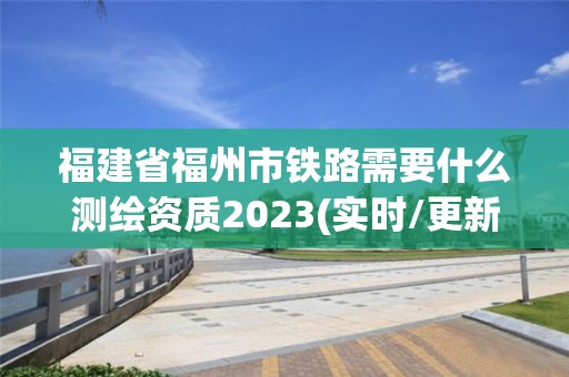 福建省福州市鐵路需要什么測繪資質2023(實時/更新中)