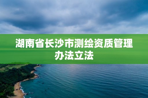 湖南省長(zhǎng)沙市測(cè)繪資質(zhì)管理辦法立法