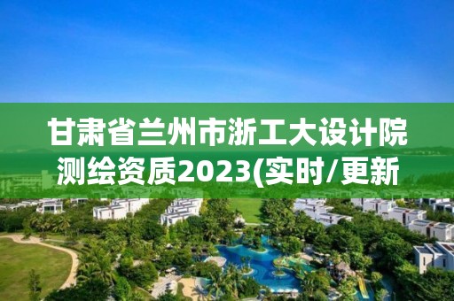 甘肅省蘭州市浙工大設計院測繪資質2023(實時/更新中)