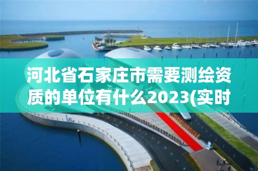 河北省石家莊市需要測繪資質的單位有什么2023(實時/更新中)