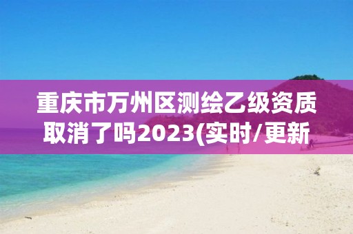 重慶市萬州區測繪乙級資質取消了嗎2023(實時/更新中)