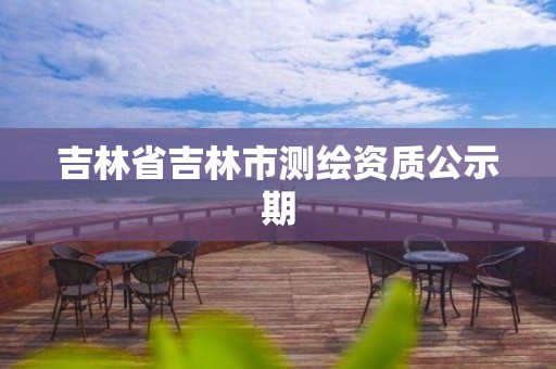 吉林省吉林市測繪資質(zhì)公示期