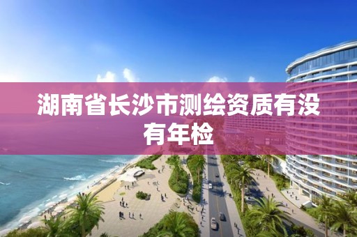 湖南省長沙市測繪資質有沒有年檢