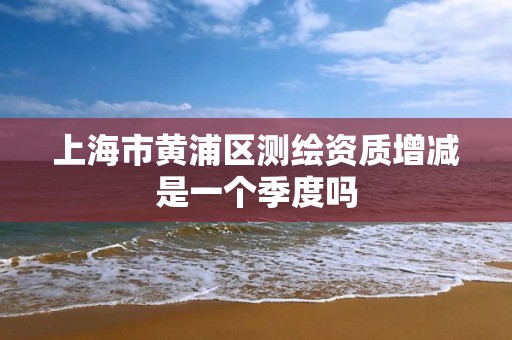 上海市黃浦區測繪資質增減是一個季度嗎